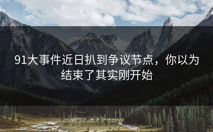 91大事件近日扒到争议节点，你以为结束了其实刚开始