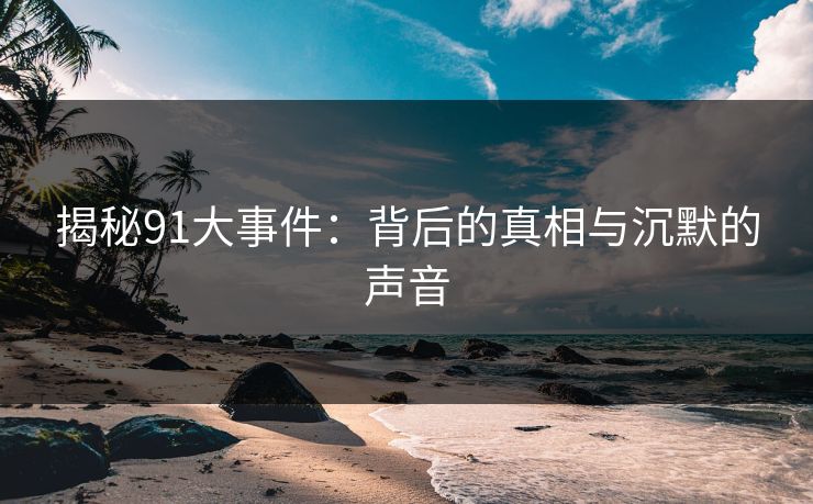 揭秘91大事件:背后的真相与沉默的声音 揭秘91大事件:背后的真相与沉默的声音