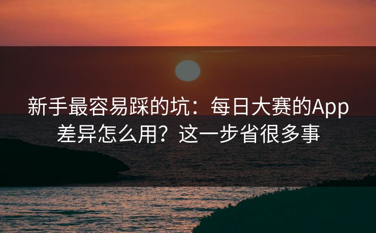 新手最容易踩的坑：每日大赛的App差异怎么用？这一步省很多事