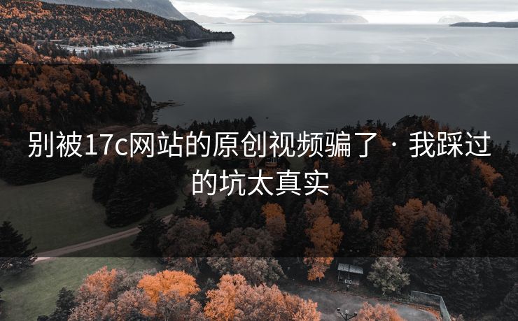 别被17c网站的原创视频骗了 · 我踩过的坑太真实