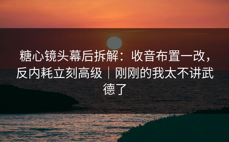 糖心镜头幕后拆解：收音布置一改，反内耗立刻高级｜刚刚的我太不讲武德了