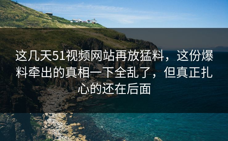 这几天51视频网站再放猛料，这份爆料牵出的真相一下全乱了，但真正扎心的还在后面
